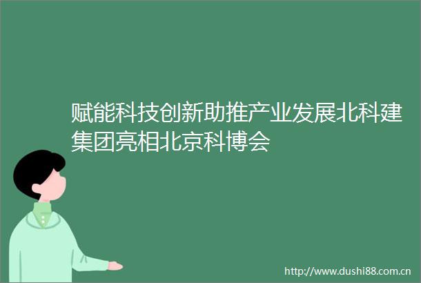 赋能科技创新助推产业发展北科建集团亮相北京科博会