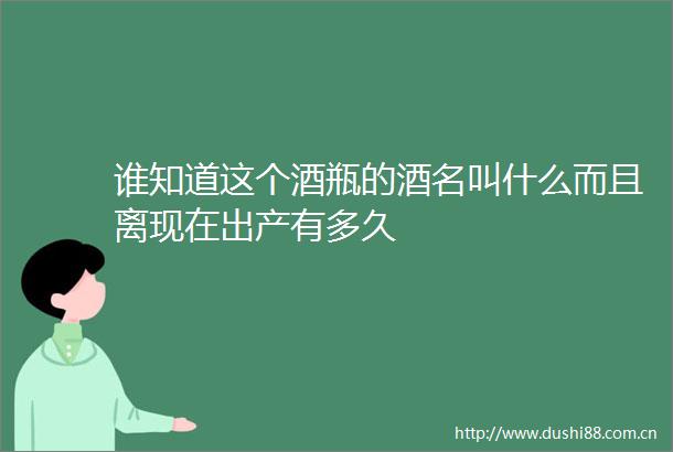 谁知道这个酒瓶的酒名叫什么而且离现在出产有多久