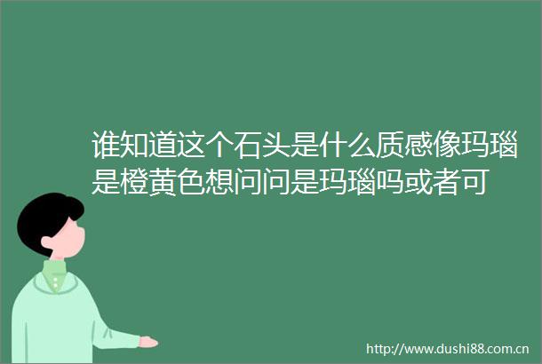 谁知道这个石头是什么质感像玛瑙是橙黄色想问问是玛瑙吗或者可