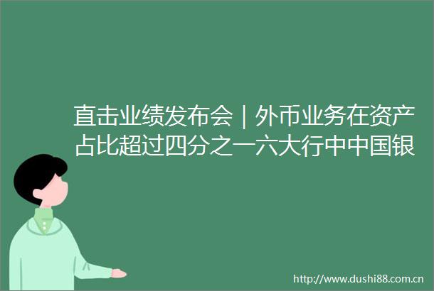 直击业绩发布会｜外币业务在资产占比超过四分之一六大行中银行净息差降幅最小