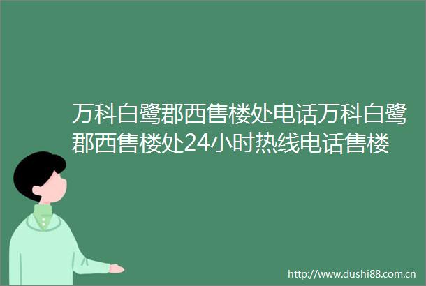 万科白鹭郡西售楼处电话万科白鹭郡西售楼处24小时热线电话售楼中心地址