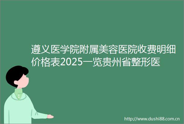 遵义医学院附属美容医院收费明细价格表2025一览贵州省整形医院