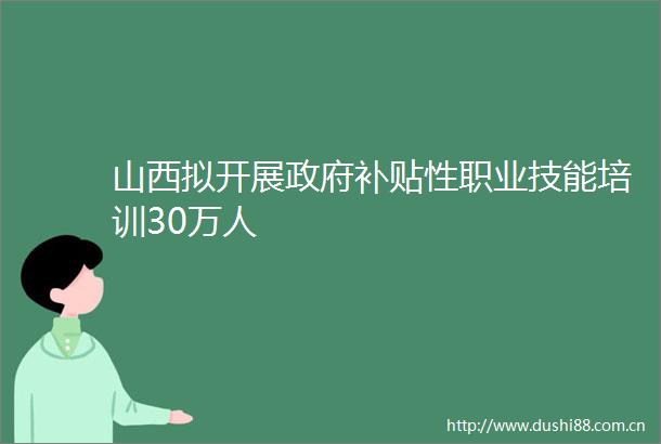 山西拟开展补贴性职业技能培训30万人