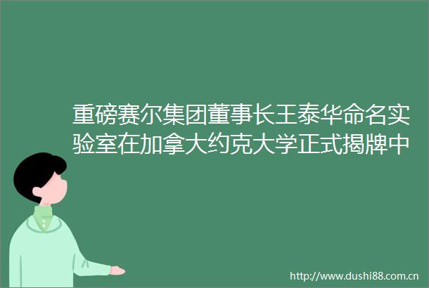 重磅赛尔集团董事长王泰华命名实验室在加拿大约克大学正式揭牌中加科研合作再迎里程碑