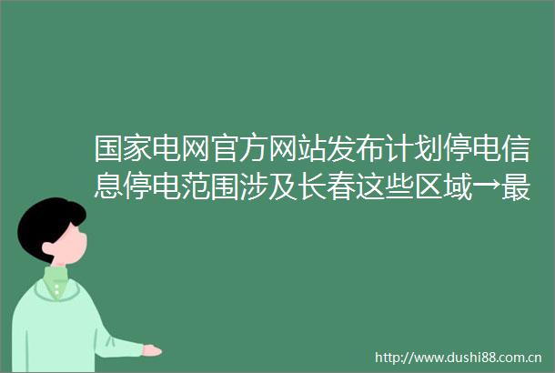电网官方网站发布计划停电信息停电范围涉及长春这些区域→最新停电通知涉及以下区域