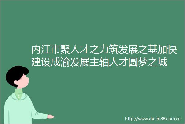 内江市聚人才之力筑发展之基加快建设成渝发展主轴人才圆梦之城