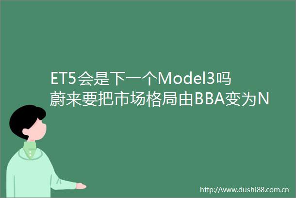 ET5会是下一个Model3吗蔚来要把市场格局由BBA变为NBA