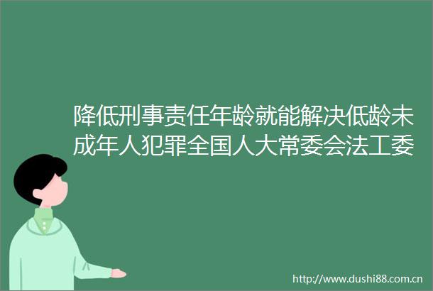 降低刑事责任年龄就能解决低龄未成年人全国人大常委会法工委回应完善未成年人分级干预处置机制