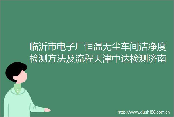 临沂市电子厂恒温无尘车间洁净度检测方法及流程天津中达检测济南分公司