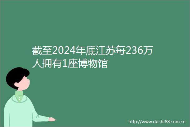 截至2024年底江苏每236万人拥有1座博物馆