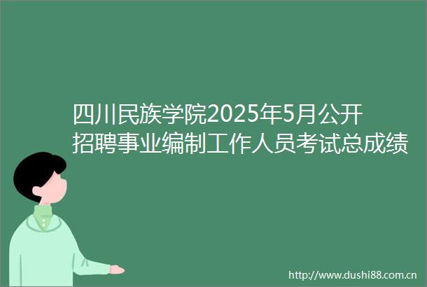 四川民族学院2025年5月公开招聘事业编制工作人员考试总成绩及与体检有关事项的公告