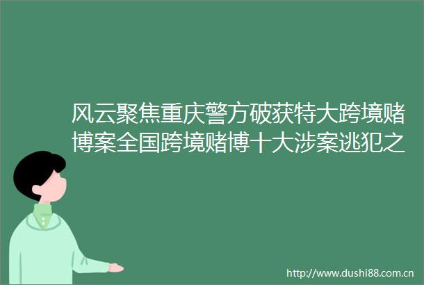 风云聚焦重庆警方破获特大跨境赌博案全国跨境赌博十大涉案逃犯之一吕某投案