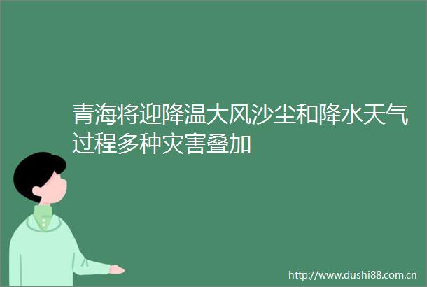 青海将迎降温大风沙尘和降水天气过程多种灾害叠加