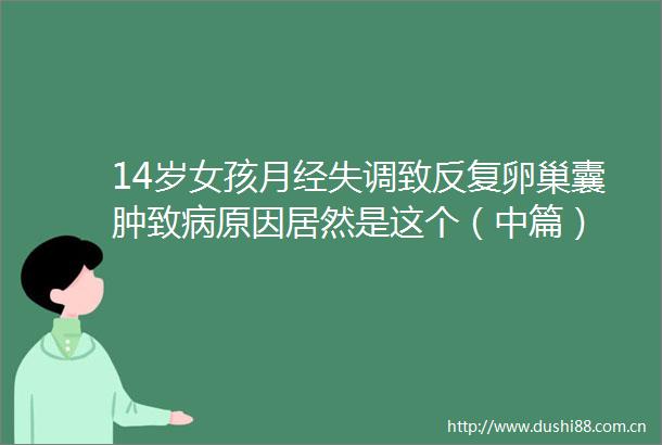 14岁女孩月经失调致反复卵巢囊肿致病原因居然是这个（中篇）