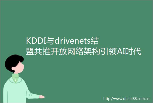 KDDI与drivenets结盟共推开放网络架构引领AI时代数据需求