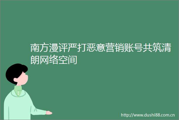 南方漫评严打恶意营销账号共筑清朗网络空间
