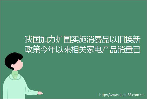 我国加力扩围实施消费品以旧换新政策今年以来相关家电产品销量已超2500万台