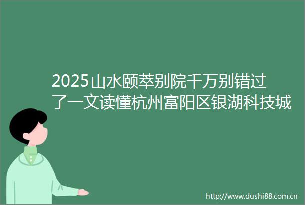 2025山水颐萃别院千万别错过了一文读懂杭州富阳区银湖科技城山水颐萃别院优缺点山水颐萃别院价格户型
