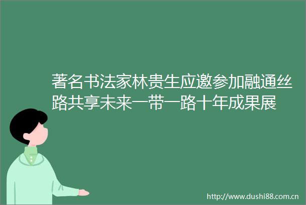 著名书法家林贵生应邀参加融通丝路共享未来一带一路十年成果展