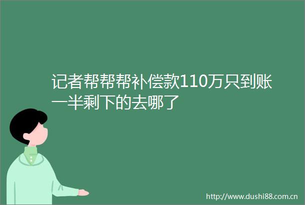 记者帮帮帮补偿款110万只到账一半剩下的去哪了