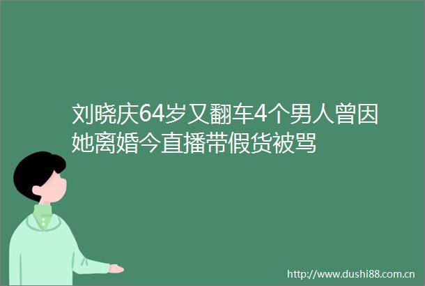 刘晓庆64岁又翻车4个男人曾因她离婚今直播带假货被骂