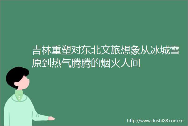 吉林重塑对东北文旅想象从冰城雪原到热气腾腾的烟火人间