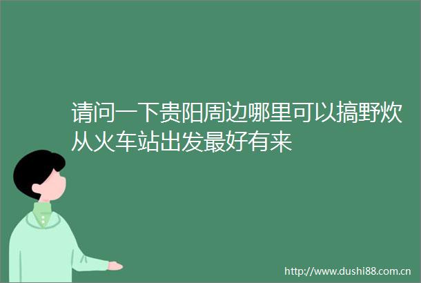 请问一下贵阳周边哪里可以搞野炊从火车站出发最好有来