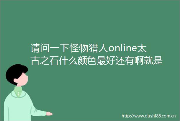 请问一下怪物猎人online太古之石什么颜色最好还有啊就是