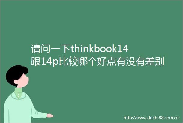 请问一下thinkbook14跟14p比较哪个好点有没有差别性能及设计一览