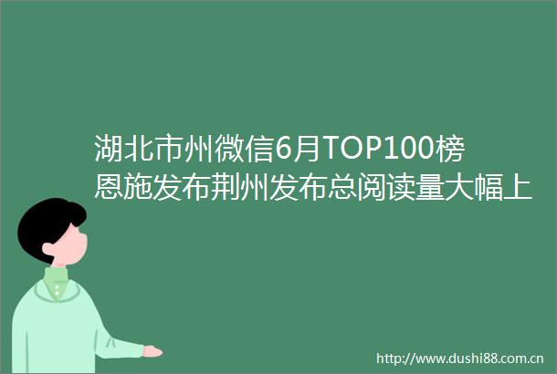 湖北市州微信6月TOP100榜恩施发布荆州发布总阅读量大幅上涨