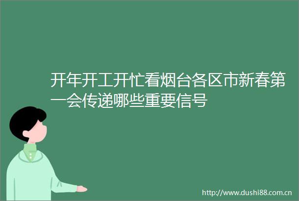 开年开工开忙看烟台各区市新春第一会传递哪些重要信号