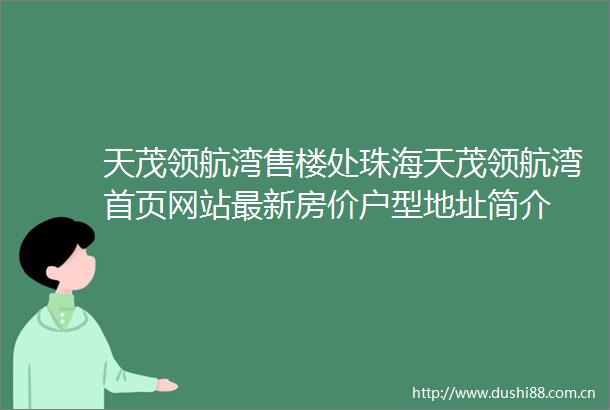 天茂领航湾售楼处珠海天茂领航湾首页网站最新房价户型地址简介