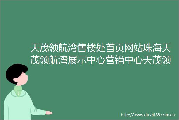 天茂领航湾售楼处首页网站珠海天茂领航湾展示中心营销中心天茂领航湾欢迎您最新价格户型图容积率楼盘详情周边配套