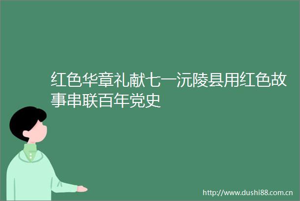 红色华章礼献七一沅陵县用红色故事串联百年党史
