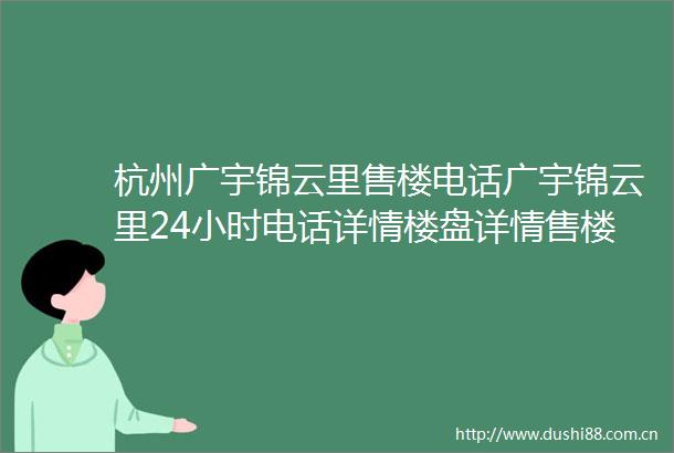 杭州广宇锦云里售楼电话广宇锦云里24小时电话详情楼盘详情售楼地址