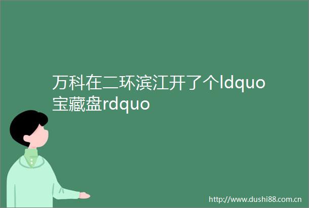 万科在二环滨江开了个ldquo宝藏盘rdquo