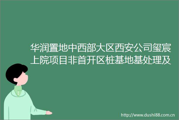 华润置地中西部大区西安公司玺宸上院项目非首开区桩基地基处理及支护工程