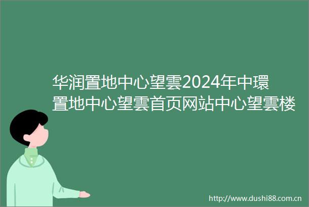 华润置地中心望雲2024年中環置地中心望雲首页网站中心望雲楼盘详情户型配套房价