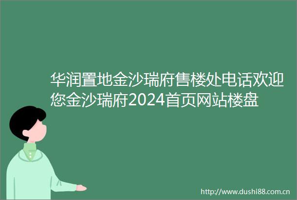 华润置地金沙瑞府售楼处电话欢迎您金沙瑞府2024首页网站楼盘请价格户型