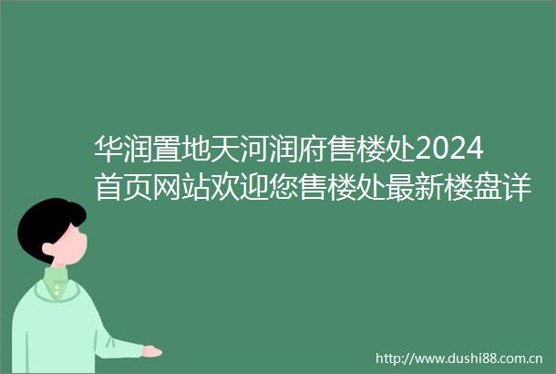 华润置地天河润府售楼处2024首页网站欢迎您售楼处最新楼盘详情户型备案价