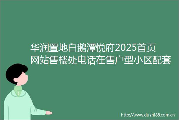华润置地白鹅潭悦府2025首页网站售楼处电话在售户型小区配套最新价格周边详情容积率楼盘详情