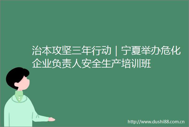 治本攻坚三年行动｜宁夏举办危化企业负责人安全生产培训班
