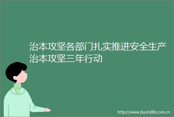 治本攻坚各部门扎实推进安全生产治本攻坚三年行动