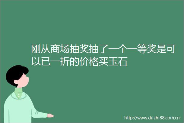 刚从商场抽奖抽了一个一等奖是可以已一折的价格买玉石