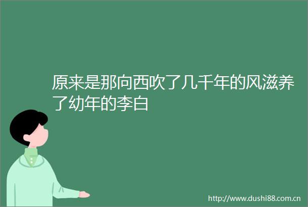 原来是那向西吹了几千年的风滋养了幼年的李白