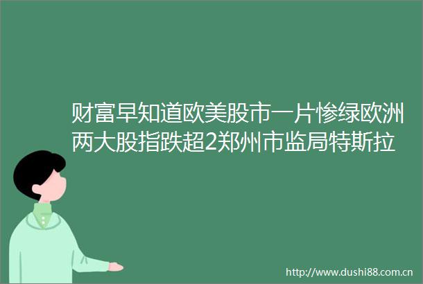 财富早知道欧美股市一片惨绿欧洲两大股指跌超2郑州市监局特斯拉曾拒绝提供数据罗永浩再成被执行人执行标的超1458万