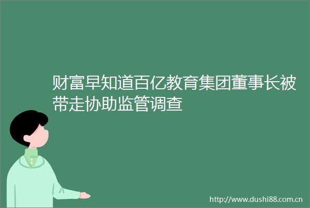 财富早知道百亿教育集团董事长被带走协助监管调查