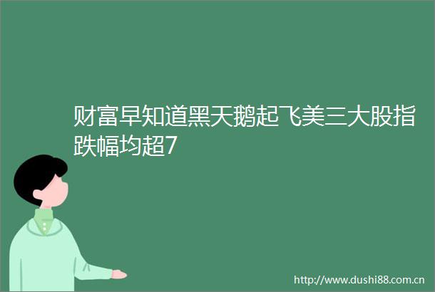 财富早知道黑天鹅起飞美三大股指跌幅均超7