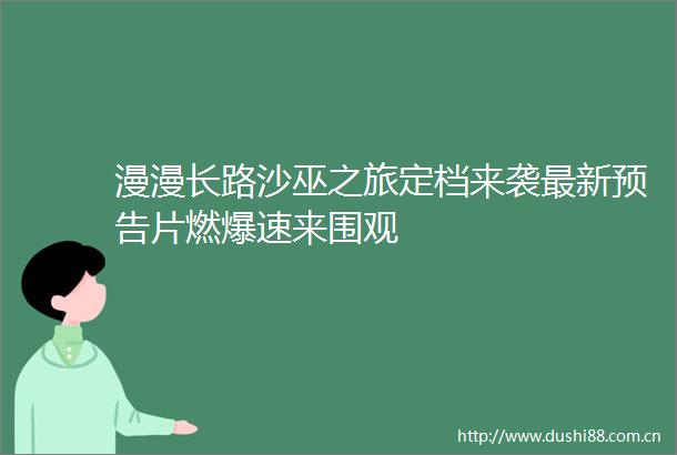 漫漫长路沙巫之旅定档来袭最新预告片燃爆速来围观