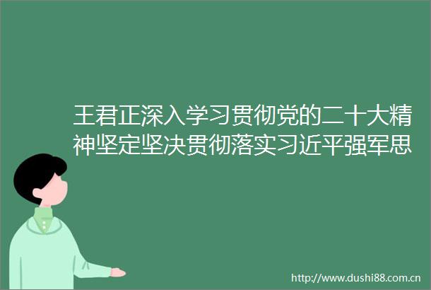 王君正深入学习贯彻党的二十大精神坚定坚决贯彻落实强军思想努力开创高质量发展新局面